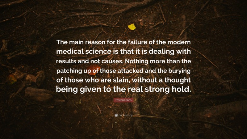 Edward Bach Quote: “The main reason for the failure of the modern medical science is that it is dealing with results and not causes. Nothing more than the patching up of those attacked and the burying of those who are slain, without a thought being given to the real strong hold.”