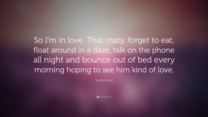 Cynthia Hand Quote: “So I'm in love. That crazy, forget to eat, float around in a daze, talk on the phone all night and bounce out of bed every morning hoping to see him kind of love.”