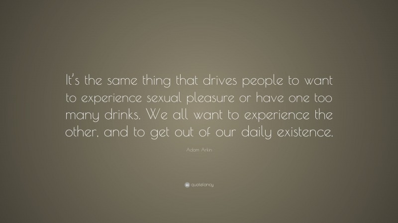 Adam Arkin Quote: “It’s the same thing that drives people to want to experience sexual pleasure or have one too many drinks. We all want to experience the other, and to get out of our daily existence.”