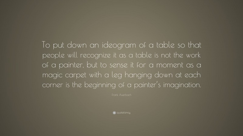 Frank Auerbach Quote: “To put down an ideogram of a table so that people will recognize it as a table is not the work of a painter, but to sense it for a moment as a magic carpet with a leg hanging down at each corner is the beginning of a painter’s imagination.”