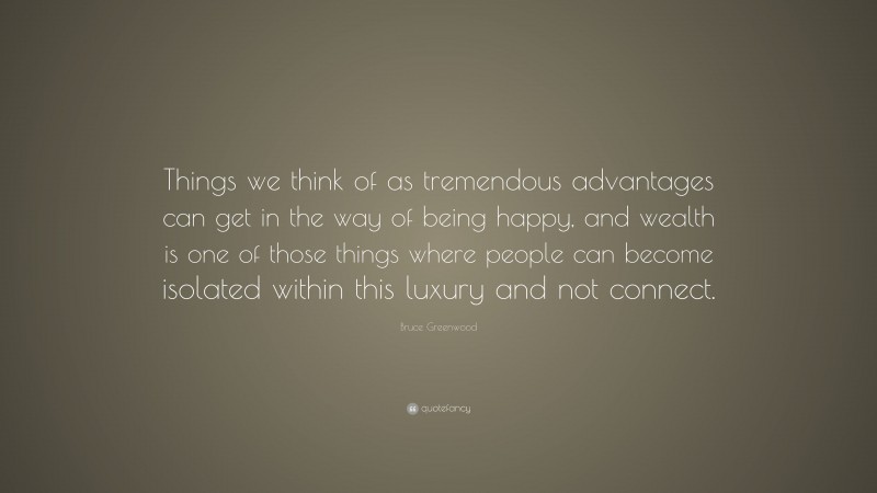 Bruce Greenwood Quote: “Things we think of as tremendous advantages can get in the way of being happy, and wealth is one of those things where people can become isolated within this luxury and not connect.”