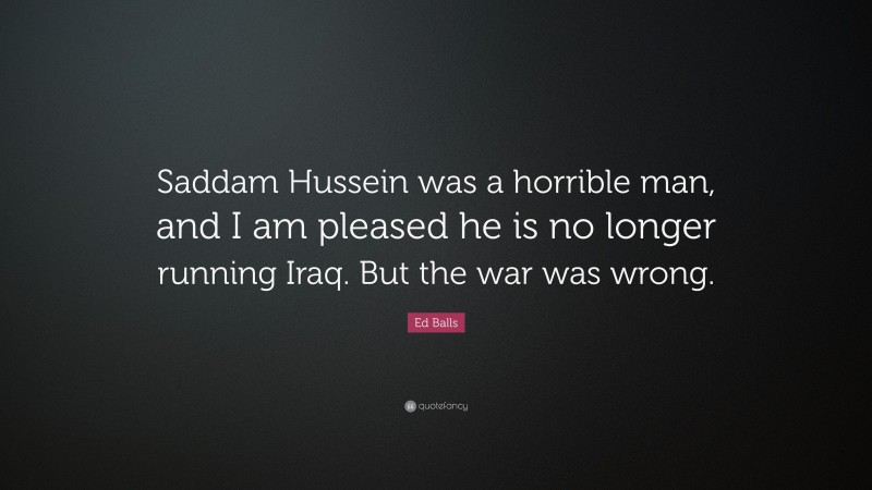 Ed Balls Quote: “Saddam Hussein was a horrible man, and I am pleased he is no longer running Iraq. But the war was wrong.”