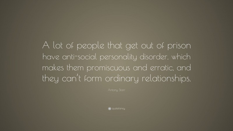 Antony Starr Quote: “A lot of people that get out of prison have anti-social personality disorder, which makes them promiscuous and erratic, and they can’t form ordinary relationships.”