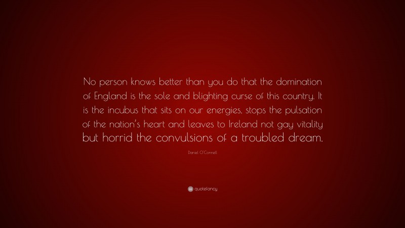 Daniel O'Connell Quote: “No person knows better than you do that the domination of England is the sole and blighting curse of this country. It is the incubus that sits on our energies, stops the pulsation of the nation’s heart and leaves to Ireland not gay vitality but horrid the convulsions of a troubled dream.”