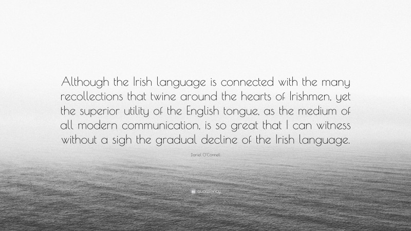 Daniel O'Connell Quote: “Although the Irish language is connected with the many recollections that twine around the hearts of Irishmen, yet the superior utility of the English tongue, as the medium of all modern communication, is so great that I can witness without a sigh the gradual decline of the Irish language.”
