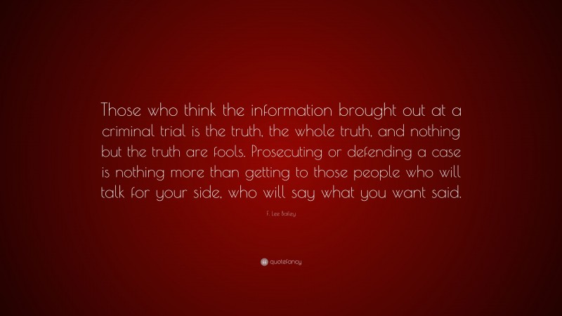 F. Lee Bailey Quote: “Those who think the information brought out at a criminal trial is the truth, the whole truth, and nothing but the truth are fools. Prosecuting or defending a case is nothing more than getting to those people who will talk for your side, who will say what you want said.”