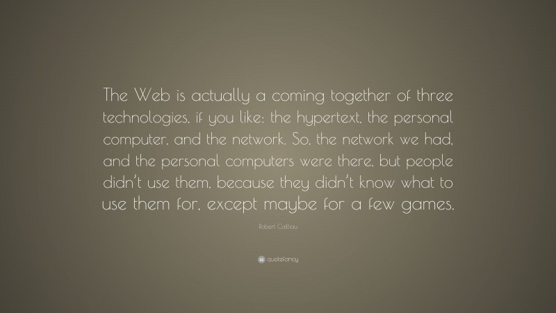 Robert Cailliau Quote: “The Web is actually a coming together of three technologies, if you like: the hypertext, the personal computer, and the network. So, the network we had, and the personal computers were there, but people didn’t use them, because they didn’t know what to use them for, except maybe for a few games.”