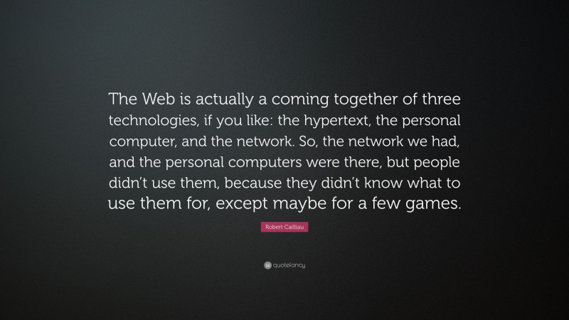 Robert Cailliau Quote: “The Web is actually a coming together of three technologies, if you like: the hypertext, the personal computer, and the network. So, the network we had, and the personal computers were there, but people didn’t use them, because they didn’t know what to use them for, except maybe for a few games.”