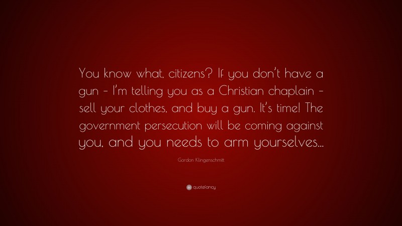 Gordon Klingenschmitt Quote: “You know what, citizens? If you don’t have a gun – I’m telling you as a Christian chaplain – sell your clothes, and buy a gun. It’s time! The government persecution will be coming against you, and you needs to arm yourselves...”