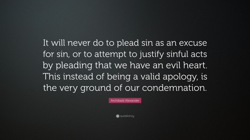 Archibald Alexander Quote: “It will never do to plead sin as an excuse for sin, or to attempt to justify sinful acts by pleading that we have an evil heart. This instead of being a valid apology, is the very ground of our condemnation.”