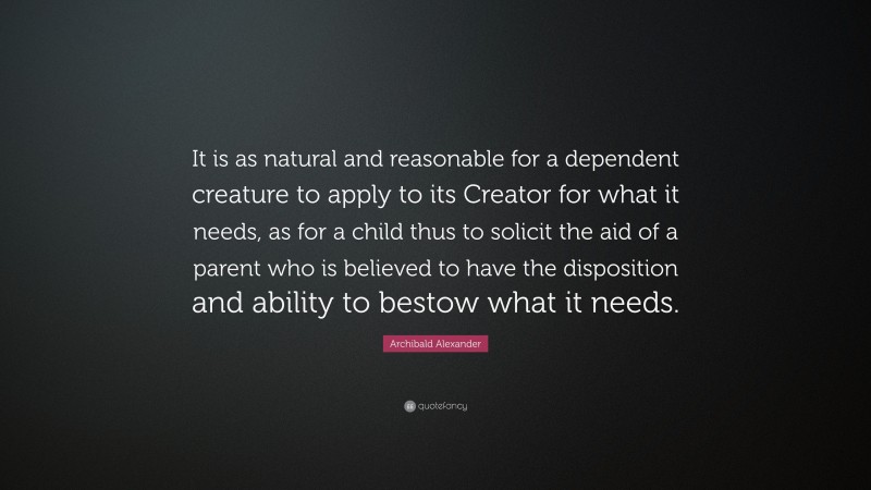 Archibald Alexander Quote: “It is as natural and reasonable for a dependent creature to apply to its Creator for what it needs, as for a child thus to solicit the aid of a parent who is believed to have the disposition and ability to bestow what it needs.”