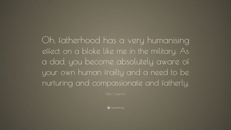 Peter Cosgrove Quote: “Oh, fatherhood has a very humanising effect on a bloke like me in the military. As a dad, you become absolutely aware of your own human frailty and a need to be nurturing and compassionate and fatherly.”