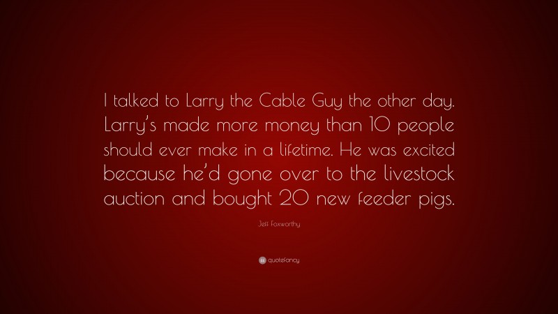 Jeff Foxworthy Quote: “I talked to Larry the Cable Guy the other day. Larry’s made more money than 10 people should ever make in a lifetime. He was excited because he’d gone over to the livestock auction and bought 20 new feeder pigs.”