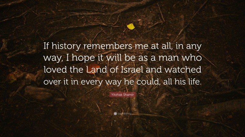 Yitzhak Shamir Quote: “If history remembers me at all, in any way, I hope it will be as a man who loved the Land of Israel and watched over it in every way he could, all his life.”