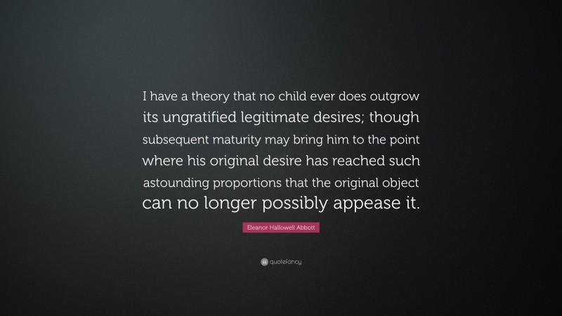 Eleanor Hallowell Abbott Quote: “I have a theory that no child ever does outgrow its ungratified legitimate desires; though subsequent maturity may bring him to the point where his original desire has reached such astounding proportions that the original object can no longer possibly appease it.”