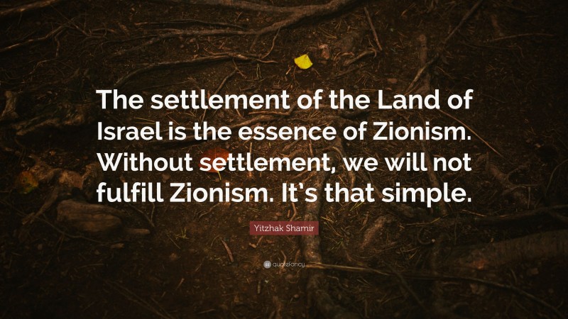 Yitzhak Shamir Quote: “The settlement of the Land of Israel is the essence of Zionism. Without settlement, we will not fulfill Zionism. It’s that simple.”