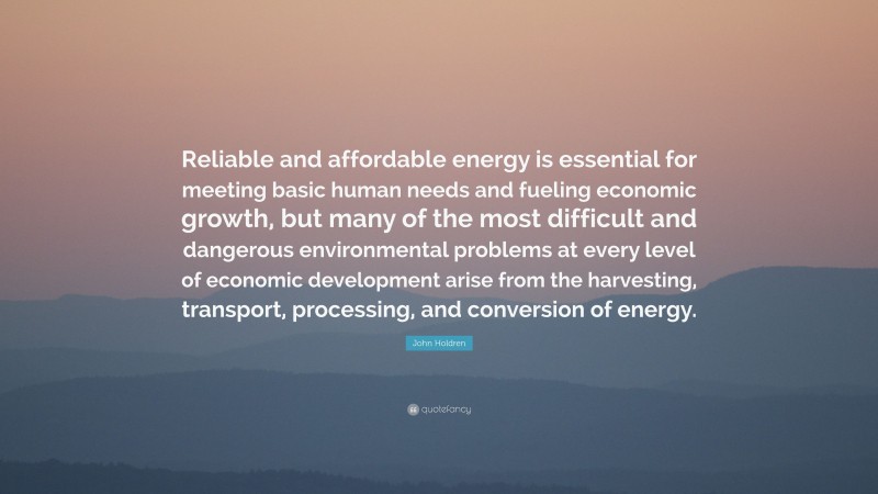 John Holdren Quote: “Reliable and affordable energy is essential for meeting basic human needs and fueling economic growth, but many of the most difficult and dangerous environmental problems at every level of economic development arise from the harvesting, transport, processing, and conversion of energy.”