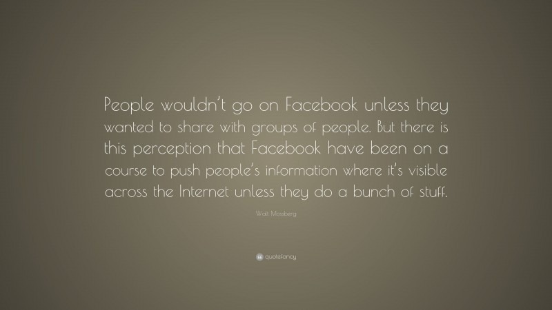 Walt Mossberg Quote: “People wouldn’t go on Facebook unless they wanted to share with groups of people. But there is this perception that Facebook have been on a course to push people’s information where it’s visible across the Internet unless they do a bunch of stuff.”