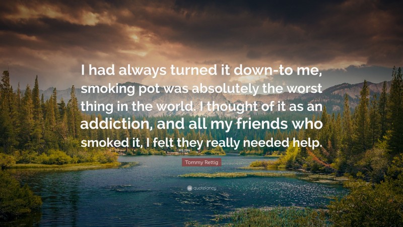 Tommy Rettig Quote: “I had always turned it down-to me, smoking pot was absolutely the worst thing in the world. I thought of it as an addiction, and all my friends who smoked it, I felt they really needed help.”