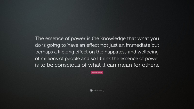Bob Hawke Quote: “The essence of power is the knowledge that what you do is going to have an effect not just an immediate but perhaps a lifelong effect on the happiness and wellbeing of millions of people and so I think the essence of power is to be conscious of what it can mean for others.”