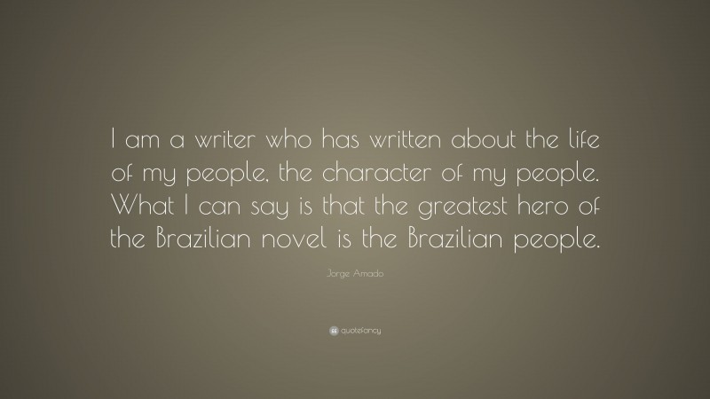 Jorge Amado Quote: “I am a writer who has written about the life of my people, the character of my people. What I can say is that the greatest hero of the Brazilian novel is the Brazilian people.”