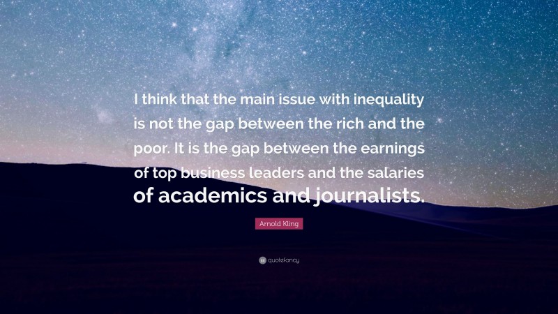 Arnold Kling Quote: “I think that the main issue with inequality is not the gap between the rich and the poor. It is the gap between the earnings of top business leaders and the salaries of academics and journalists.”