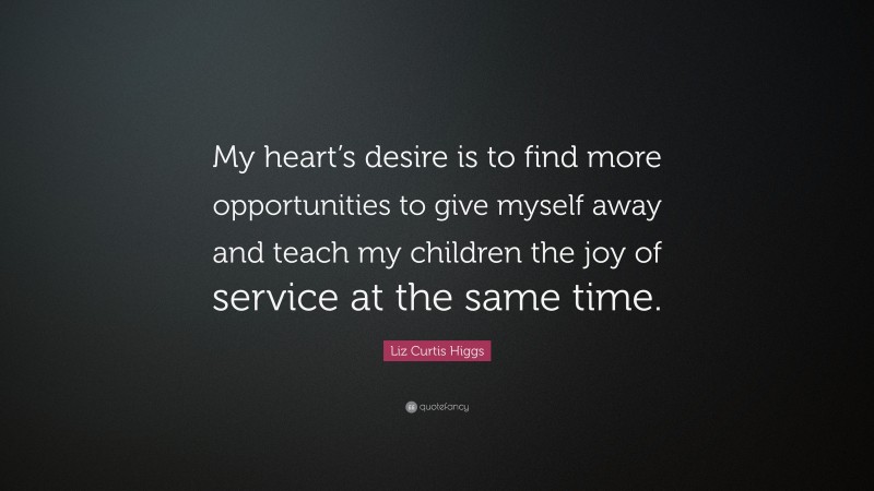 Liz Curtis Higgs Quote: “My heart’s desire is to find more opportunities to give myself away and teach my children the joy of service at the same time.”