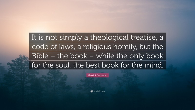 Herrick Johnson Quote: “It is not simply a theological treatise, a code of laws, a religious homily, but the Bible – the book – while the only book for the soul, the best book for the mind.”