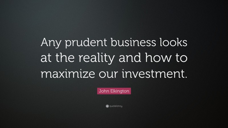 John Elkington Quote: “Any prudent business looks at the reality and how to maximize our investment.”