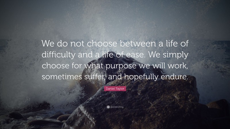 Daniel Taylor Quote: “We do not choose between a life of difficulty and a life of ease. We simply choose for what purpose we will work, sometimes suffer, and hopefully endure.”