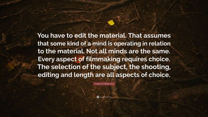 Frederick Wiseman Quote: “You have to edit the material. That assumes that some kind of a mind is operating in relation to the material. Not all minds are the same. Every aspect of filmmaking requires choice. The selection of the subject, the shooting, editing and length are all aspects of choice.”