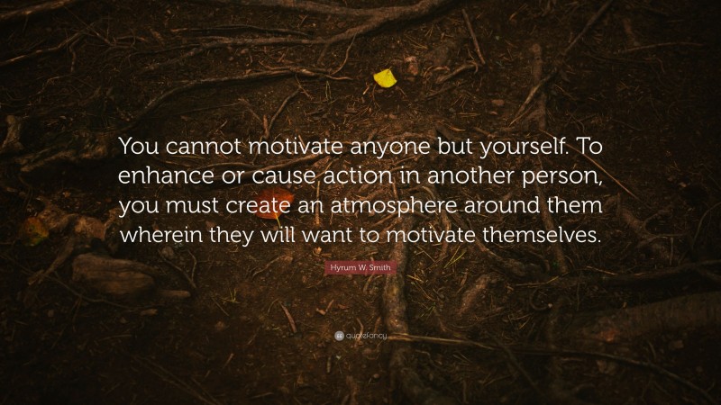 Hyrum W. Smith Quote: “You cannot motivate anyone but yourself. To enhance or cause action in another person, you must create an atmosphere around them wherein they will want to motivate themselves.”