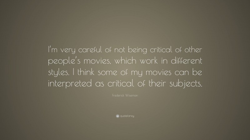 Frederick Wiseman Quote: “I’m very careful of not being critical of other people’s movies, which work in different styles. I think some of my movies can be interpreted as critical of their subjects.”