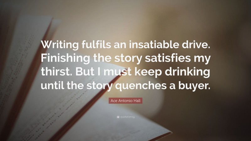 Ace Antonio Hall Quote: “Writing fulfils an insatiable drive. Finishing the story satisfies my thirst. But I must keep drinking until the story quenches a buyer.”