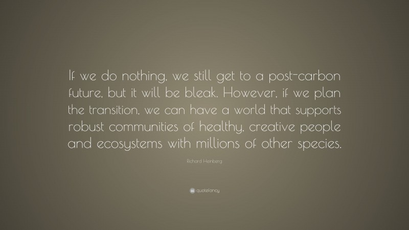 Richard Heinberg Quote: “If we do nothing, we still get to a post-carbon future, but it will be bleak. However, if we plan the transition, we can have a world that supports robust communities of healthy, creative people and ecosystems with millions of other species.”