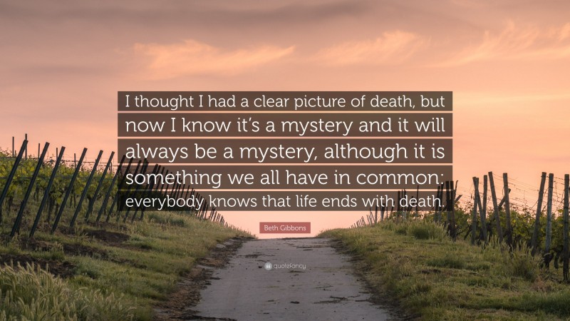 Beth Gibbons Quote: “I thought I had a clear picture of death, but now I know it’s a mystery and it will always be a mystery, although it is something we all have in common: everybody knows that life ends with death.”