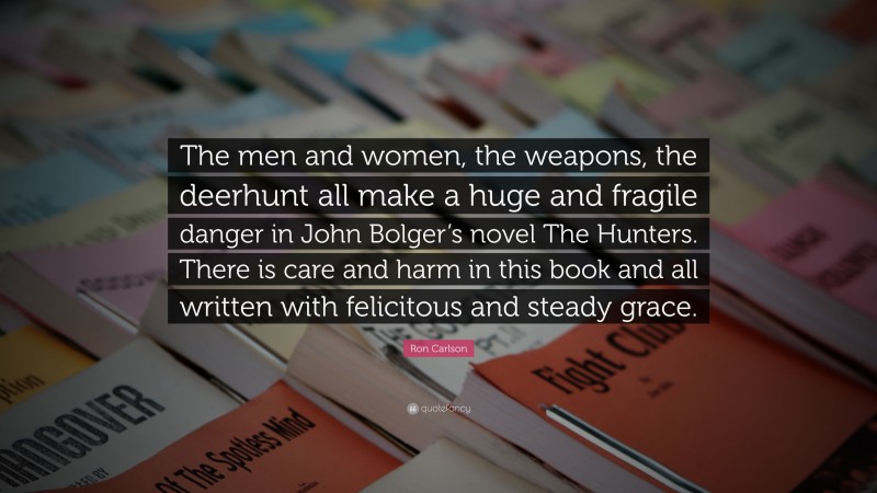 Ron Carlson Quote: “The men and women, the weapons, the deerhunt all make a huge and fragile danger in John Bolger’s novel The Hunters. There is care and harm in this book and all written with felicitous and steady grace.”