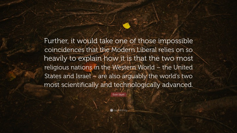 Evan Sayet Quote: “Further, it would take one of those impossible coincidences that the Modern Liberal relies on so heavily to explain how it is that the two most religious nations in the Western World – the United States and Israel – are also arguably the world’s two most scientifically and technologically advanced.”