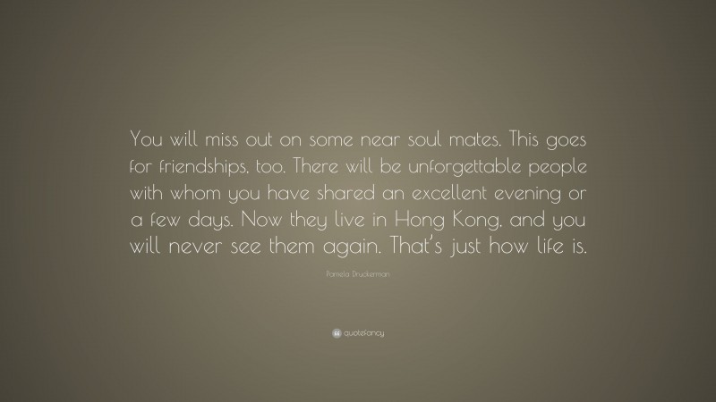 Pamela Druckerman Quote: “You will miss out on some near soul mates. This goes for friendships, too. There will be unforgettable people with whom you have shared an excellent evening or a few days. Now they live in Hong Kong, and you will never see them again. That’s just how life is.”