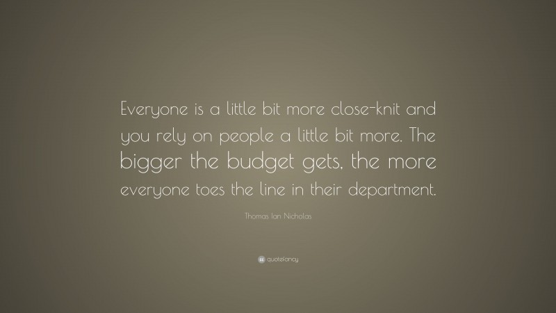 Thomas Ian Nicholas Quote: “Everyone is a little bit more close-knit and you rely on people a little bit more. The bigger the budget gets, the more everyone toes the line in their department.”