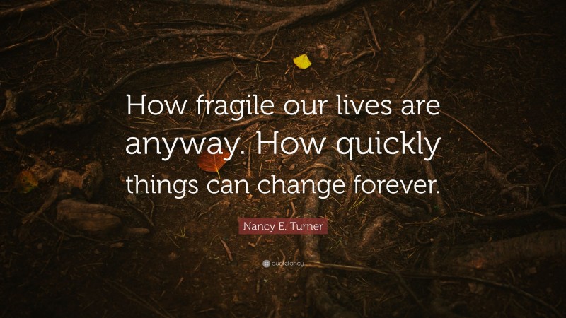 Nancy E. Turner Quote: “How fragile our lives are anyway. How quickly things can change forever.”