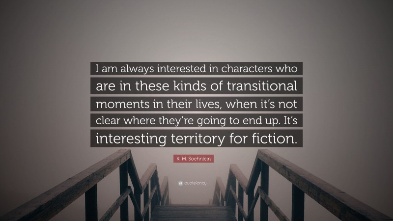 K. M. Soehnlein Quote: “I am always interested in characters who are in these kinds of transitional moments in their lives, when it’s not clear where they’re going to end up. It’s interesting territory for fiction.”