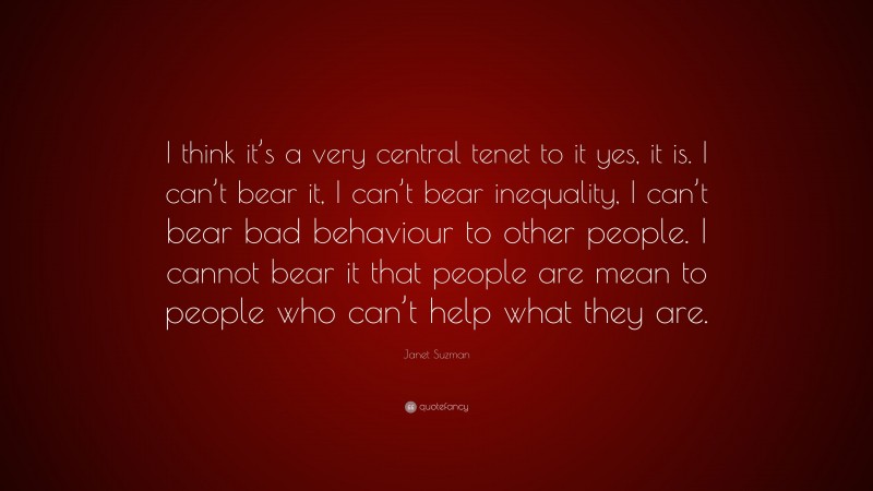 Janet Suzman Quote: “I think it’s a very central tenet to it yes, it is. I can’t bear it, I can’t bear inequality, I can’t bear bad behaviour to other people. I cannot bear it that people are mean to people who can’t help what they are.”