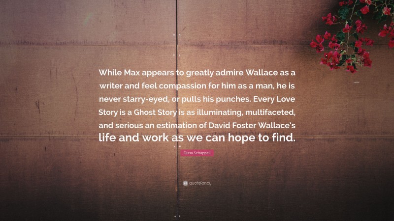 Elissa Schappell Quote: “While Max appears to greatly admire Wallace as a writer and feel compassion for him as a man, he is never starry-eyed, or pulls his punches. Every Love Story is a Ghost Story is as illuminating, multifaceted, and serious an estimation of David Foster Wallace’s life and work as we can hope to find.”
