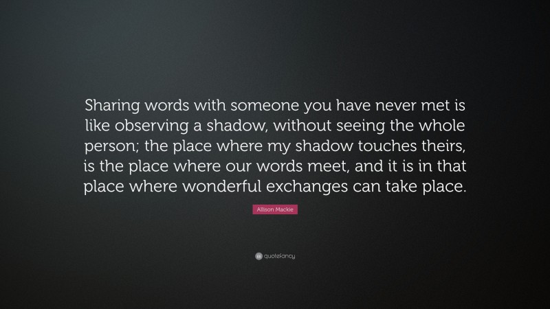 Allison Mackie Quote: “Sharing words with someone you have never met is like observing a shadow, without seeing the whole person; the place where my shadow touches theirs, is the place where our words meet, and it is in that place where wonderful exchanges can take place.”