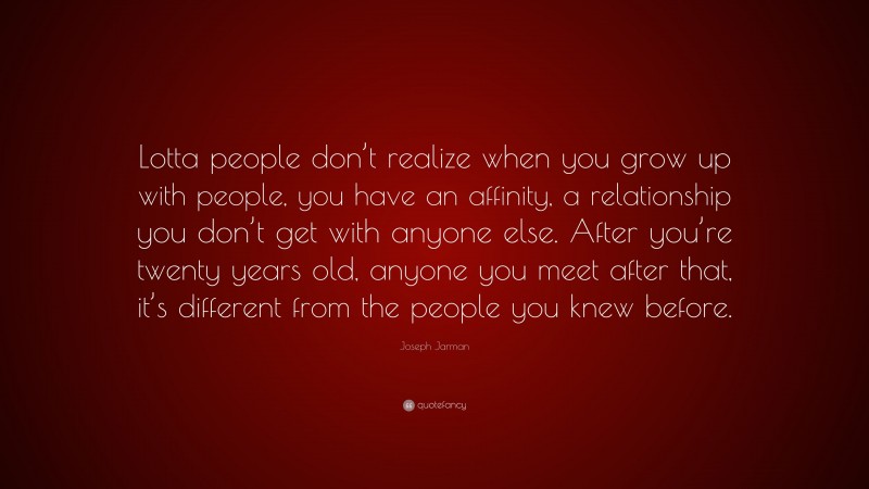 Joseph Jarman Quote: “Lotta people don’t realize when you grow up with people, you have an affinity, a relationship you don’t get with anyone else. After you’re twenty years old, anyone you meet after that, it’s different from the people you knew before.”