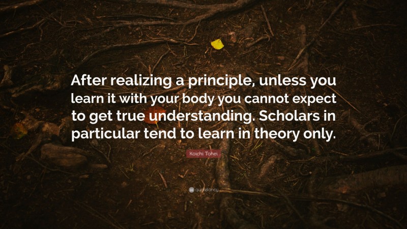 Koichi Tohei Quote: “After realizing a principle, unless you learn it with your body you cannot expect to get true understanding. Scholars in particular tend to learn in theory only.”