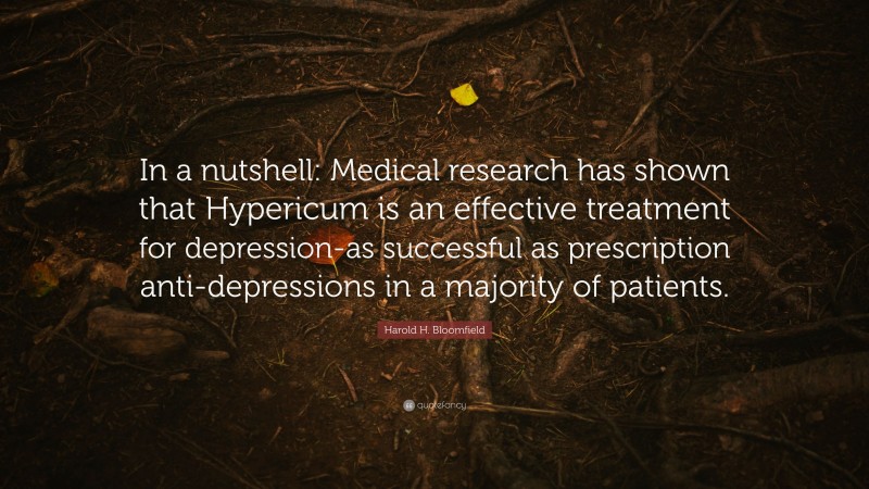 Harold H. Bloomfield Quote: “In a nutshell: Medical research has shown that Hypericum is an effective treatment for depression-as successful as prescription anti-depressions in a majority of patients.”