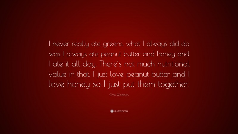 Chris Weidman Quote: “I never really ate greens, what I always did do was I always ate peanut butter and honey and I ate it all day. There’s not much nutritional value in that. I just love peanut butter and I love honey so I just put them together.”