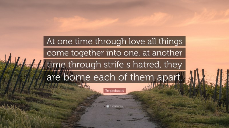 Empedocles Quote: “At one time through love all things come together into one, at another time through strife s hatred, they are borne each of them apart.”